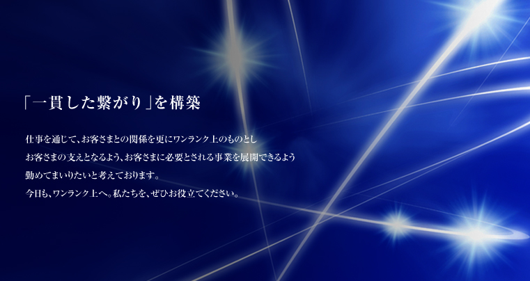 「一貫した繋がり」を構築：仕事を通じて、お客さまとの関係を更にワンランク上のものとし　お客さまの支えとなるよう、お客さまに必要とされる事業を展開できるよう勤めてまいりたいと考えております。今日も、ワンランク上へ。私たちを、ぜひお役立てください。